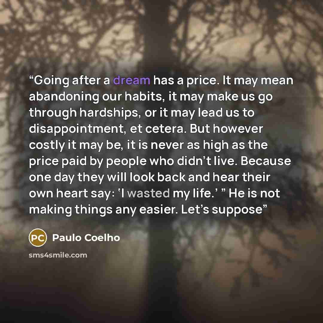 “Going after a dream has a price. It may mean abandoning our habits, it may make us go through hardships, or it may lead us to disappointment, et cetera. But however costly it may be, it is never as high as the price paid by people who didn’t live. Because one day they will look back and hear their…” quote by Paulo Coelho