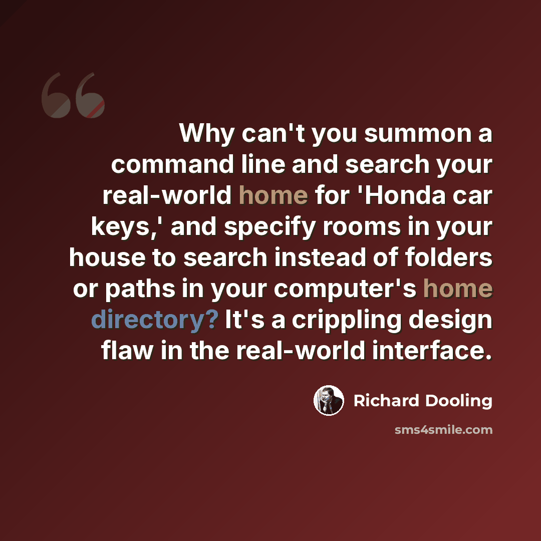 “Why can't you summon a command line and search your real-world home for 'Honda car keys,' and specify rooms in your house to search instead of folders or paths in your computer's home directory? It's a crippling design flaw in the real-world interface.” quote by Richard Dooling