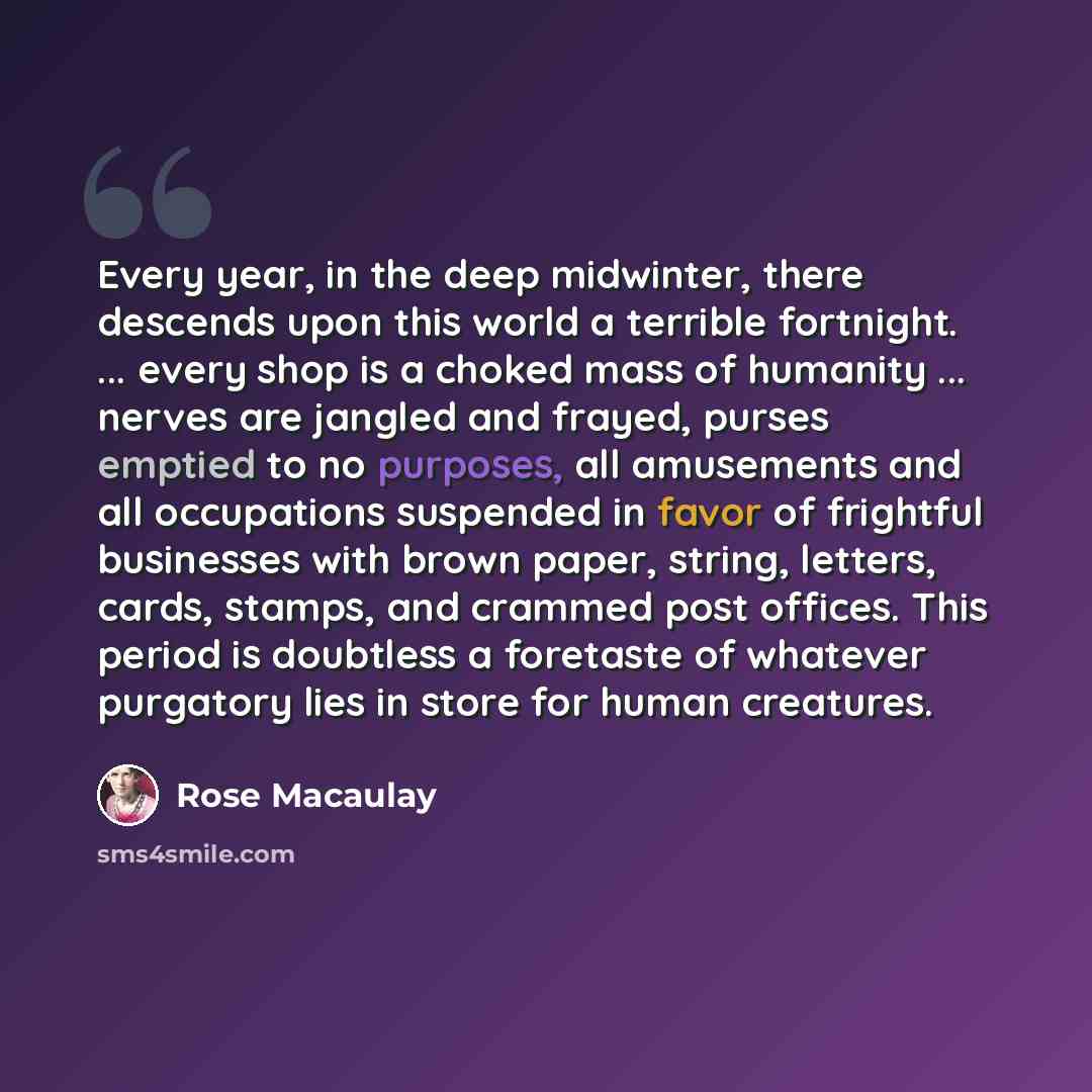 “Every year, in the deep midwinter, there descends upon this world a terrible fortnight. ... every shop is a choked mass of humanity ... nerves are jangled and frayed, purses emptied to no purposes, all amusements and all occupations suspended in favor of frightful businesses with brown paper…” quote by Rose Macaulay