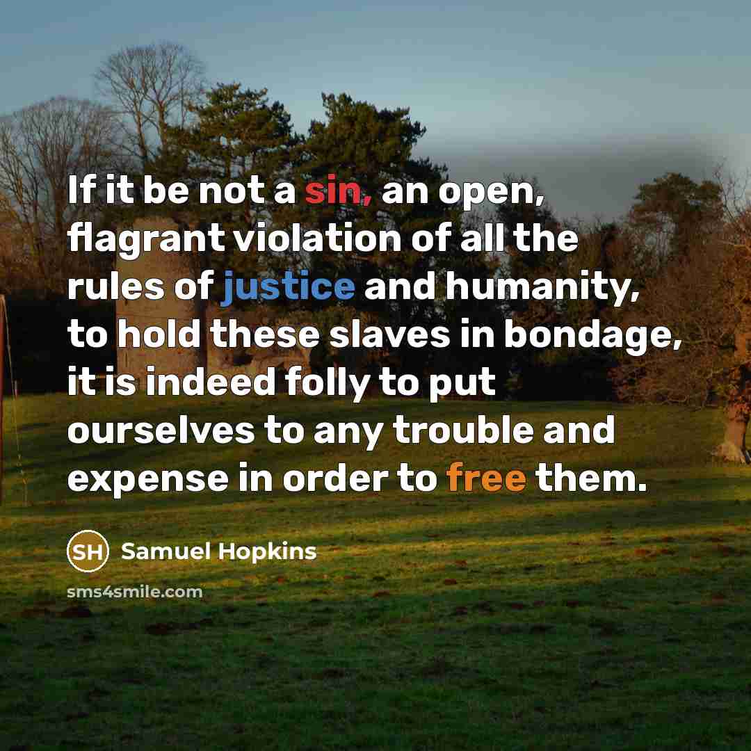 “If it be not a sin, an open, flagrant violation of all the rules of justice and humanity, to hold these slaves in bondage, it is indeed folly to put ourselves to any trouble and expense in order to free them.” quote by Samuel Hopkins