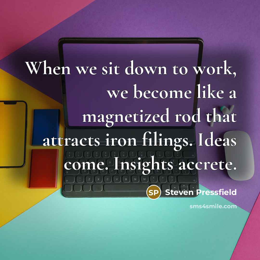 “When we sit down to work, we become like a magnetized rod that attracts iron filings. Ideas come. Insights accrete.” quote by Steven Pressfield