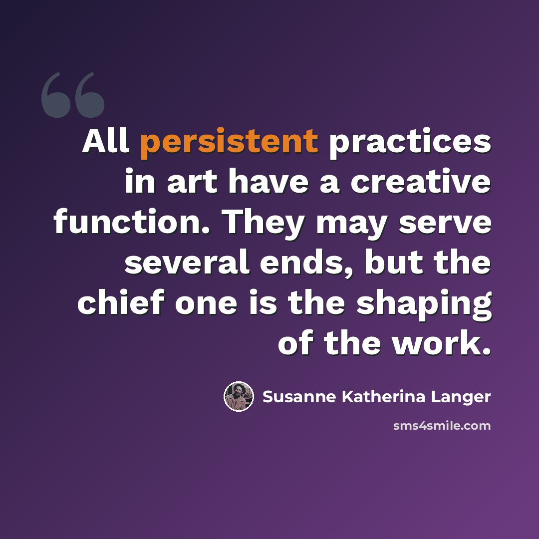 “All persistent practices in art have a creative function. They may serve several ends, but the chief one is the shaping of the work.” quote by Susanne Katherina Langer