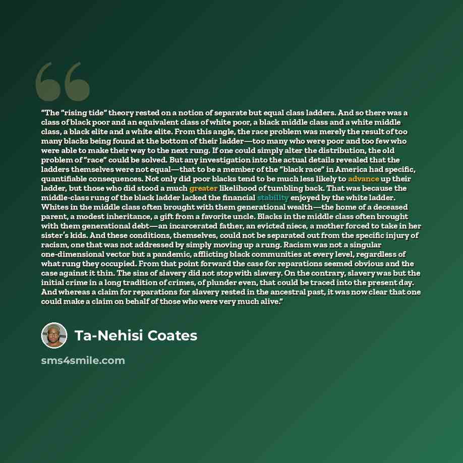 “The “rising tide” theory rested on a notion of separate but equal class ladders. And so there was a class of black poor and an equivalent class of white poor, a black middle class and a white middle class, a black elite and a white elite. From this angle, the race problem was merely the result of…” quote by Ta-Nehisi Coates