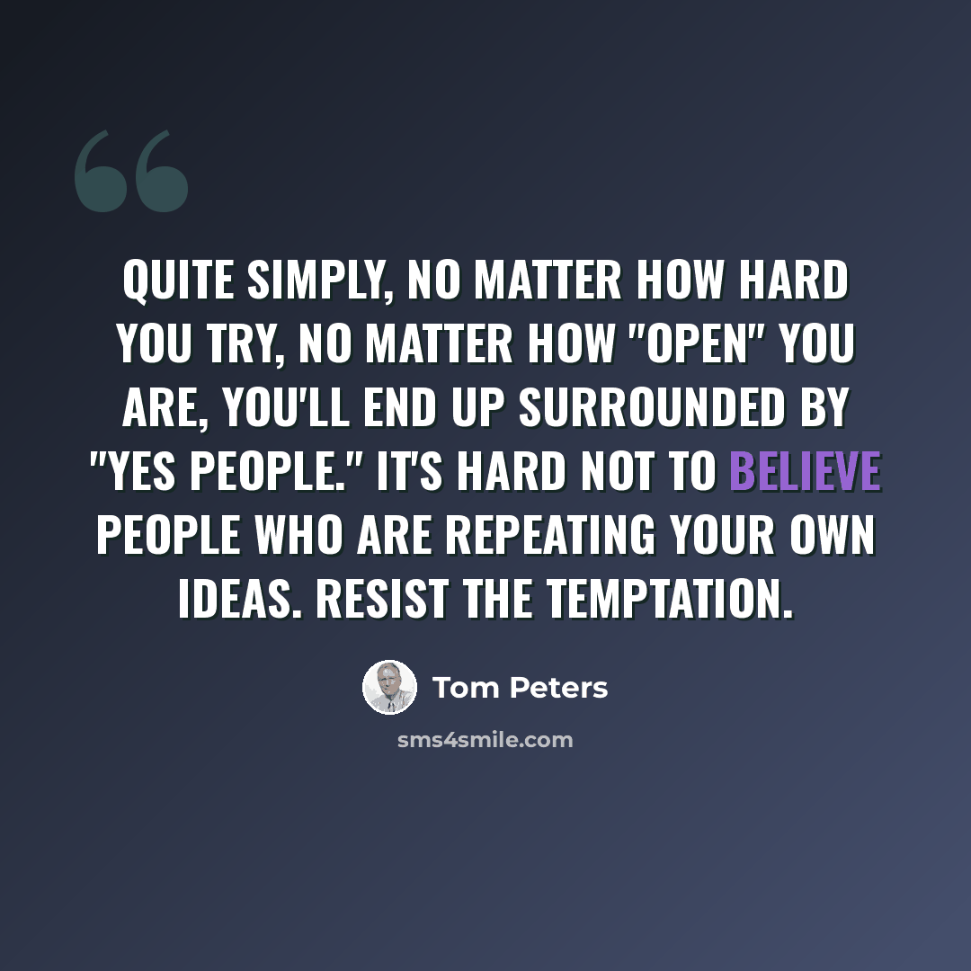“Quite simply, no matter how hard you try, no matter how "open" you are, you'll end up surrounded by "yes people." It's hard not to believe people who are repeating your own ideas. Resist the temptation.” quote by Tom Peters