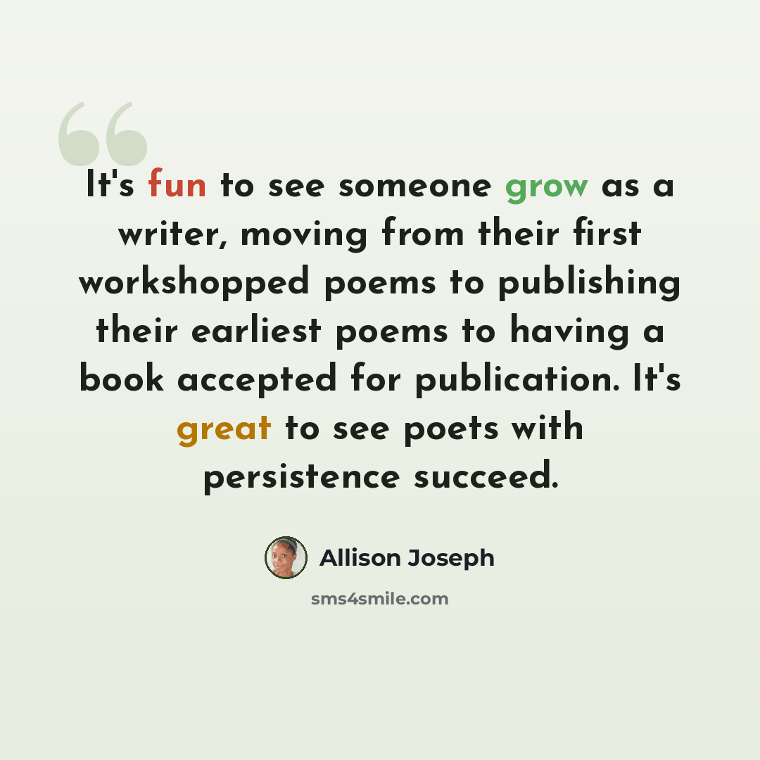 “It's fun to see someone grow as a writer, moving from their first workshopped poems to publishing their earliest poems to having a book accepted for publication. It's great to see poets with persistence succeed.” quote by Allison Joseph