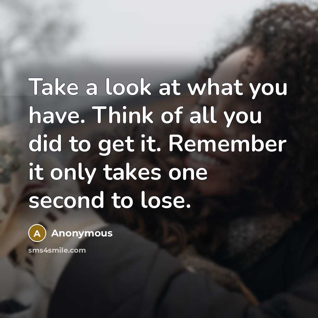“Take a look at what you have. Think of all you did to get it. Remember it only takes one second to lose.” quote by Anonymous