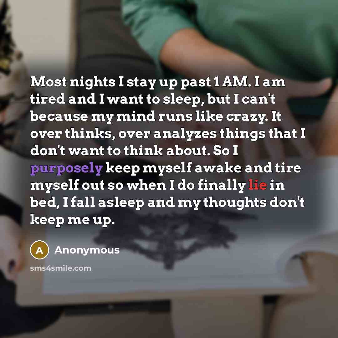 “Most nights I stay up past 1 AM. I am tired and I want to sleep, but I can't because my mind runs like crazy. It over thinks, over analyzes things that I don't want to think about. So I purposely keep myself awake and tire myself out so when I do finally lie in bed, I fall asleep and my thoughts…” quote by Anonymous