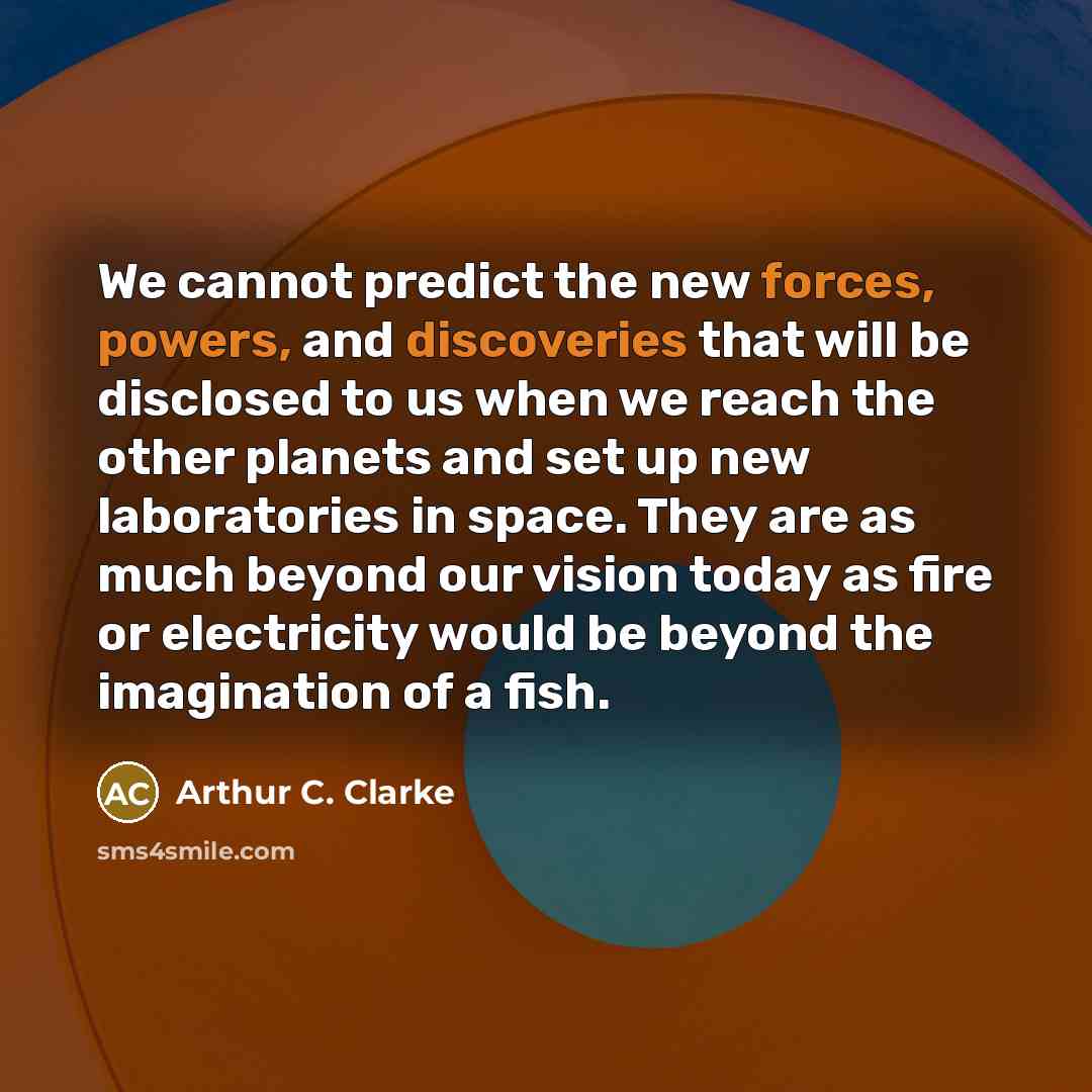 “We cannot predict the new forces, powers, and discoveries that will be disclosed to us when we reach the other planets and set up new laboratories in space. They are as much beyond our vision today as fire or electricity would be beyond the imagination of a fish.” quote by Arthur C. Clarke