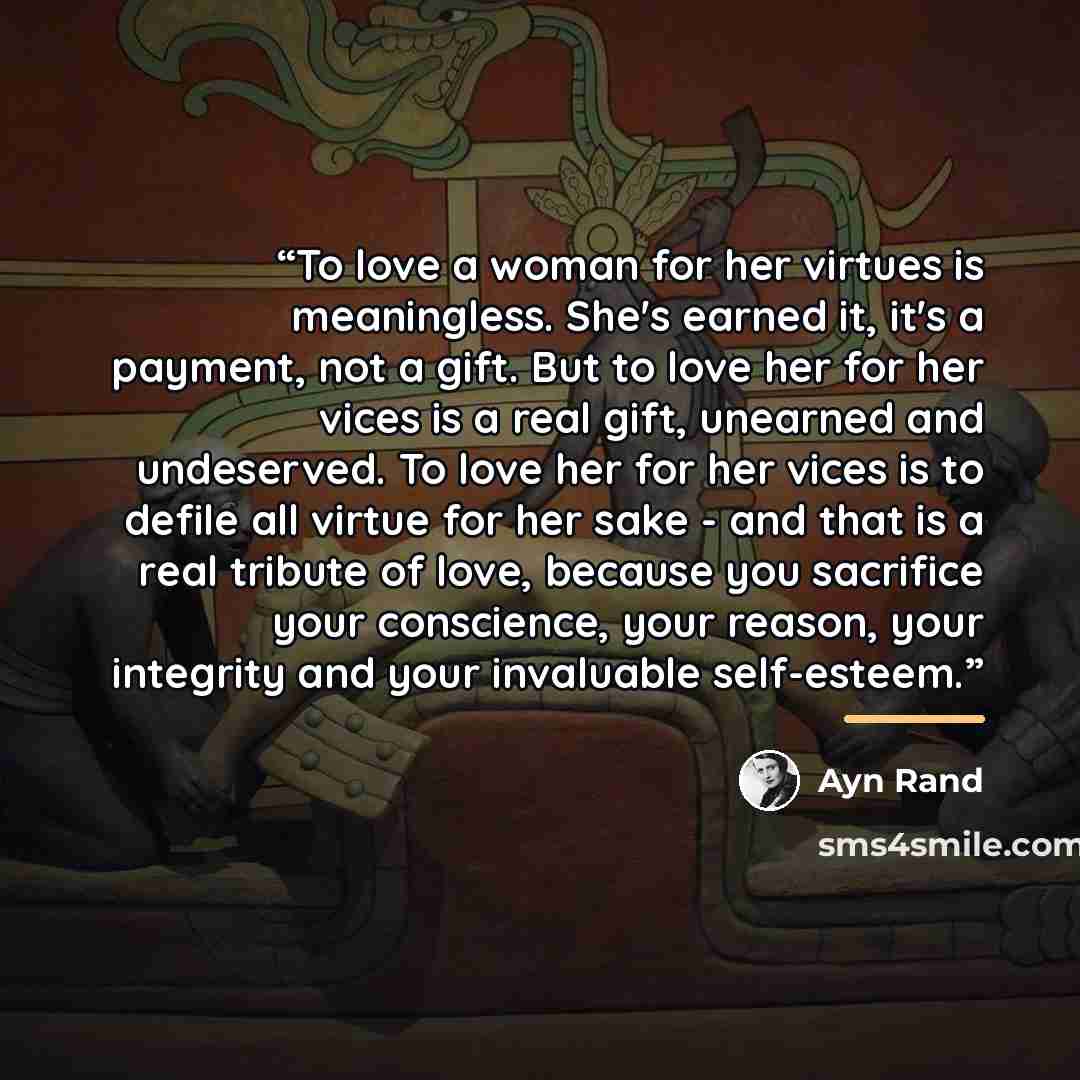 “To love a woman for her virtues is meaningless. She's earned it, it's a payment, not a gift. But to love her for her vices is a real gift, unearned and undeserved. To love her for her vices is to defile all virtue for her sake - and that is a real tribute of love, because you sacrifice your…” quote by Ayn Rand