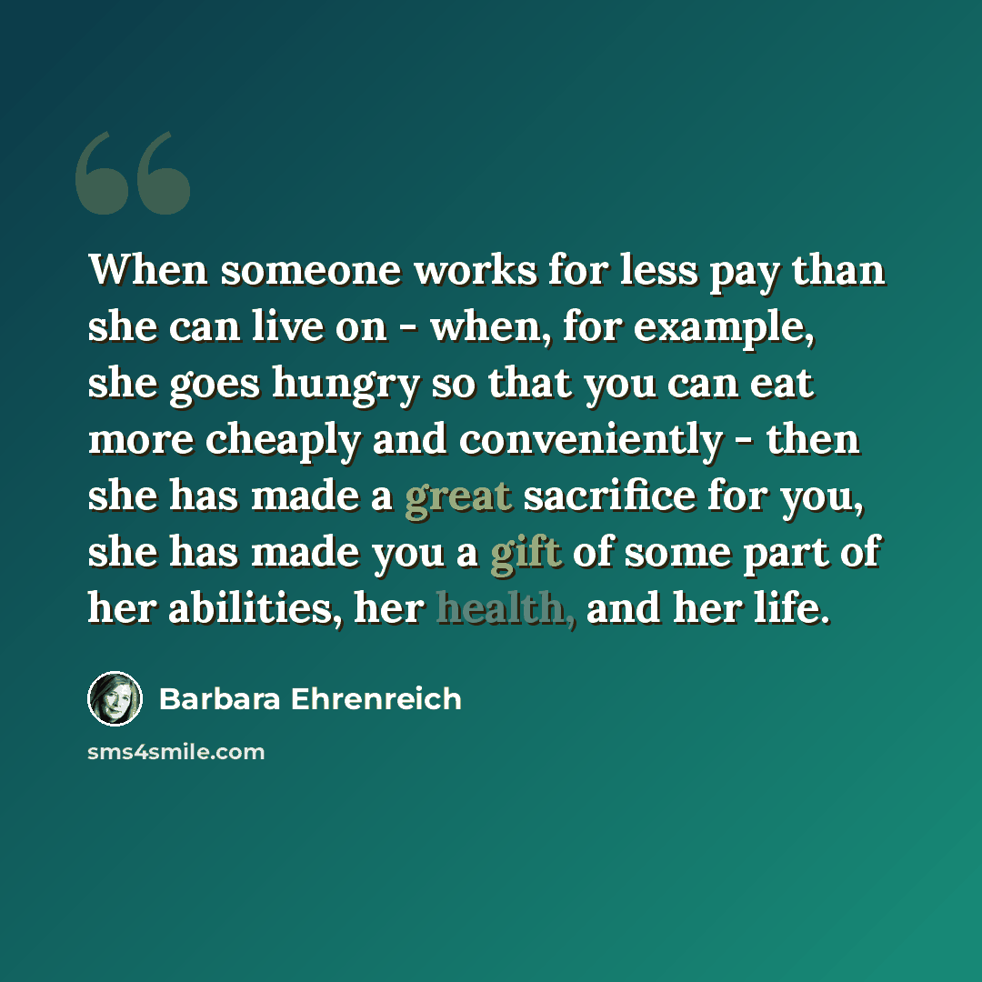 “When someone works for less pay than she can live on - when, for example, she goes hungry so that you can eat more cheaply and conveniently - then she has made a great sacrifice for you, she has made you a gift of some part of her abilities, her health, and her life.” quote by Barbara Ehrenreich