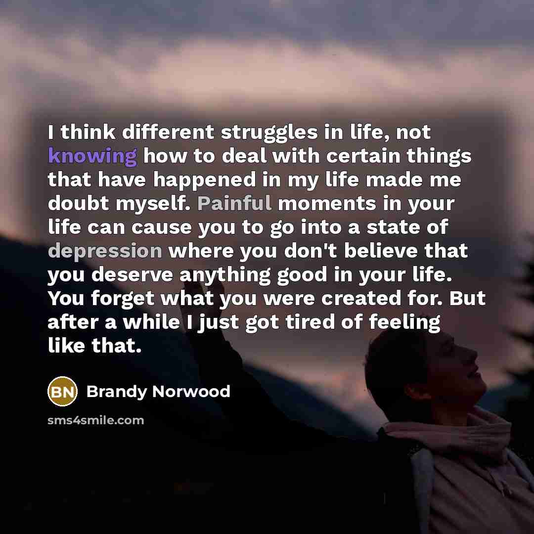 “I think different struggles in life, not knowing how to deal with certain things that have happened in my life made me doubt myself. Painful moments in your life can cause you to go into a state of depression where you don't believe that you deserve anything good in your life. You forget what you…” quote by Brandy Norwood