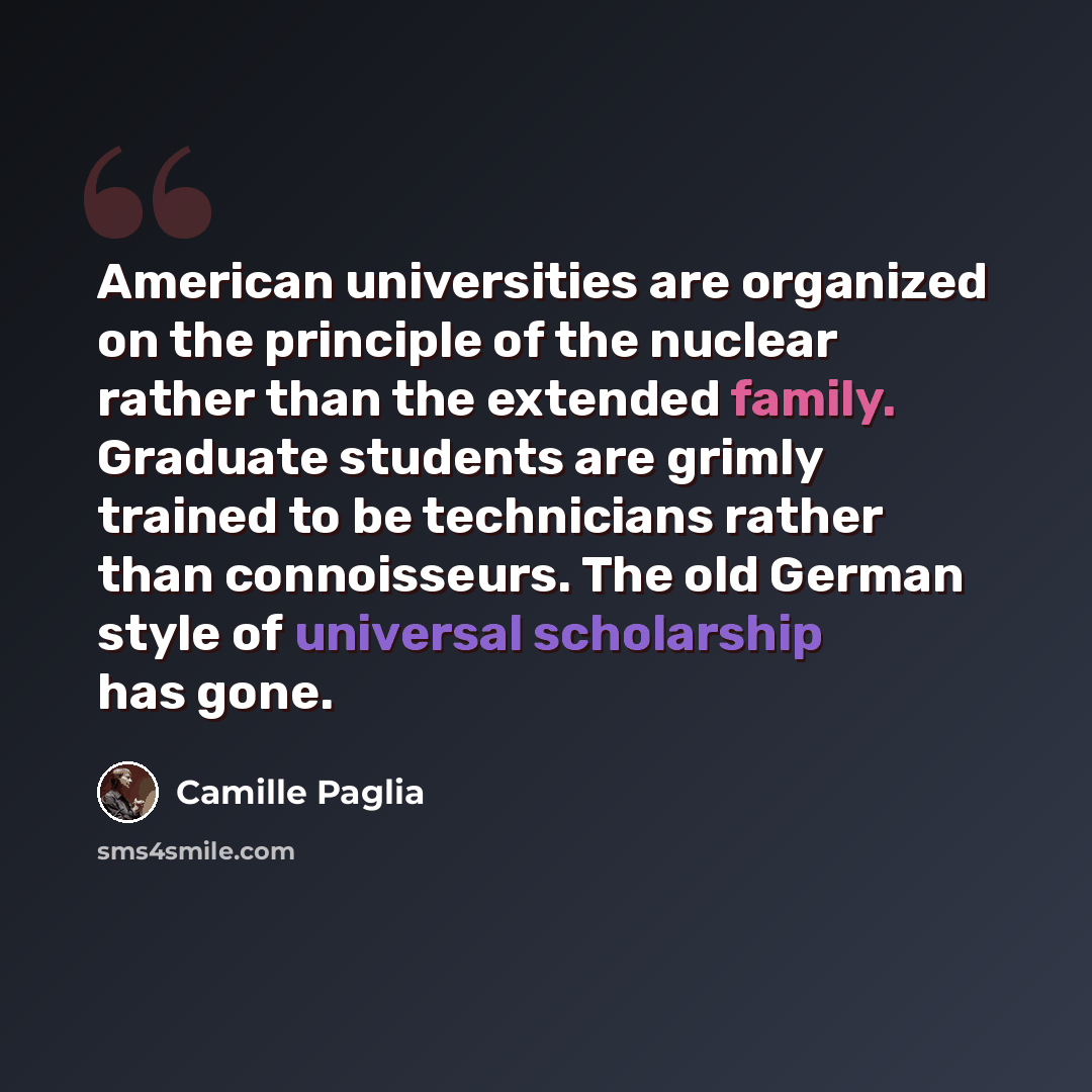 “American universities are organized on the principle of the nuclear rather than the extended family. Graduate students are grimly trained to be technicians rather than connoisseurs. The old German style of universal scholarship has gone.” quote by Camille Paglia
