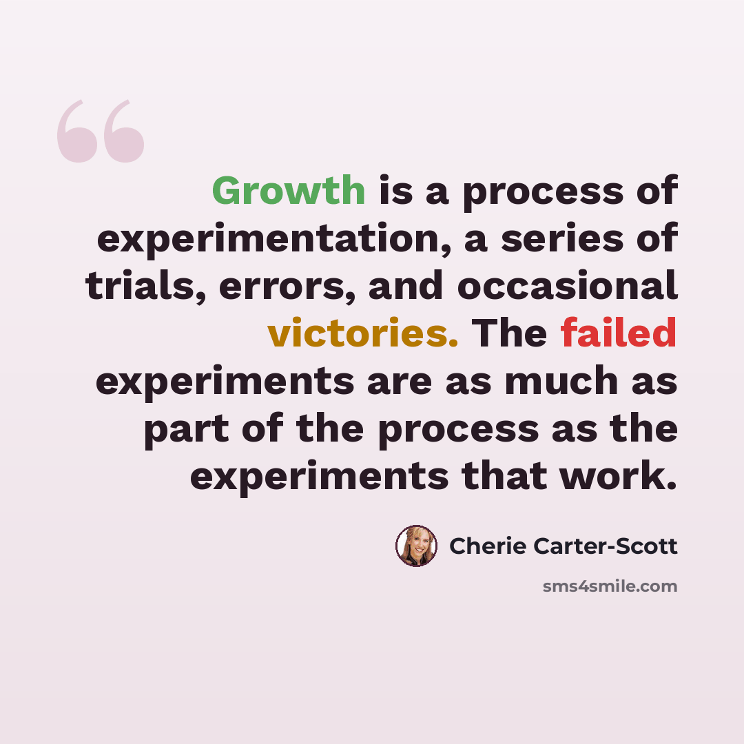 “Growth is a process of experimentation, a series of trials, errors, and occasional victories. The failed experiments are as much as part of the process as the experiments that work.” quote by Cherie Carter-Scott
