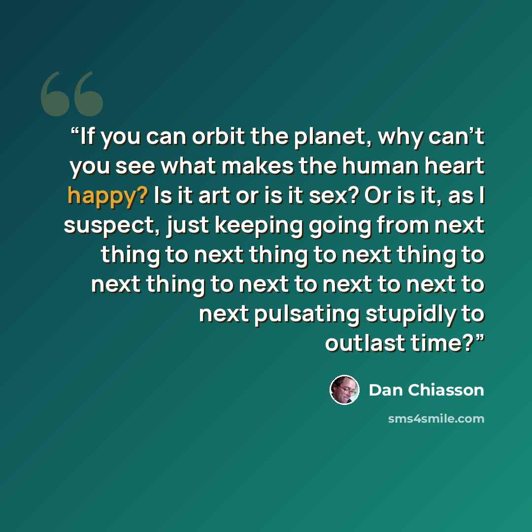 “If you can orbit the planet, why can't you see what makes the human heart happy? Is it art or is it sex? Or is it, as I suspect, just keeping going from next thing to next thing to next thing to next thing to next to next to next to next pulsating stupidly to outlast time?” quote by Dan Chiasson