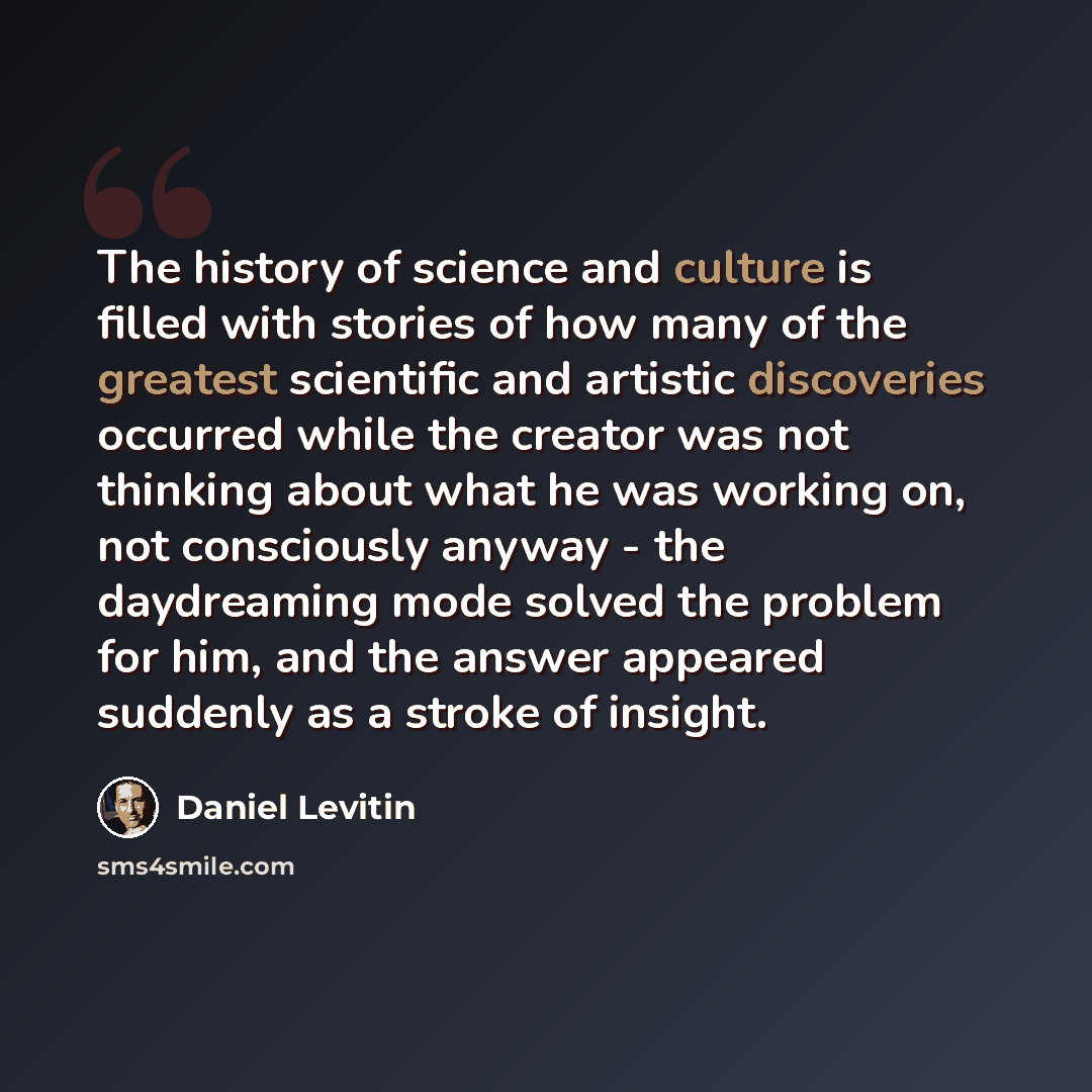 “The history of science and culture is filled with stories of how many of the greatest scientific and artistic discoveries occurred while the creator was not thinking about what he was working on, not consciously anyway - the daydreaming mode solved the problem for him, and the answer appeared…” quote by Daniel Levitin