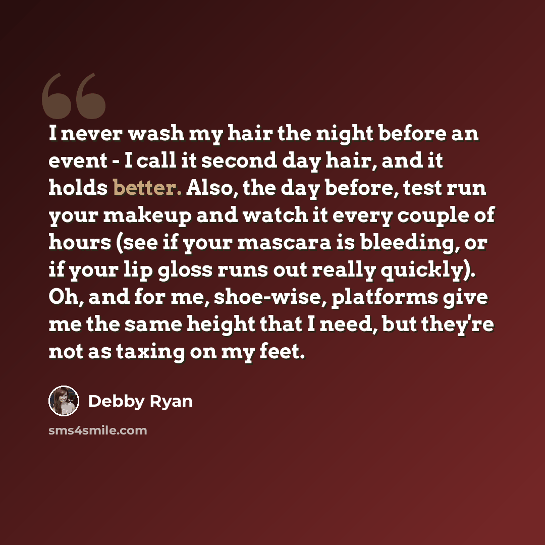 “I never wash my hair the night before an event - I call it second day hair, and it holds better. Also, the day before, test run your makeup and watch it every couple of hours (see if your mascara is bleeding, or if your lip gloss runs out really quickly). Oh, and for me, shoe-wise, platforms give…” quote by Debby Ryan