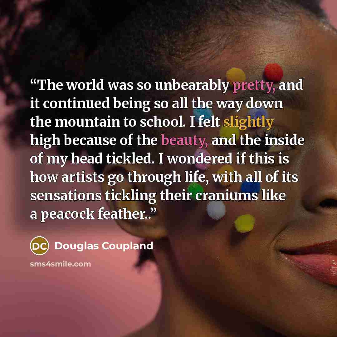 “The world was so unbearably pretty, and it continued being so all the way down the mountain to school. I felt slightly high because of the beauty, and the inside of my head tickled. I wondered if this is how artists go through life, with all of its sensations tickling their craniums like a peacock…” quote by Douglas Coupland