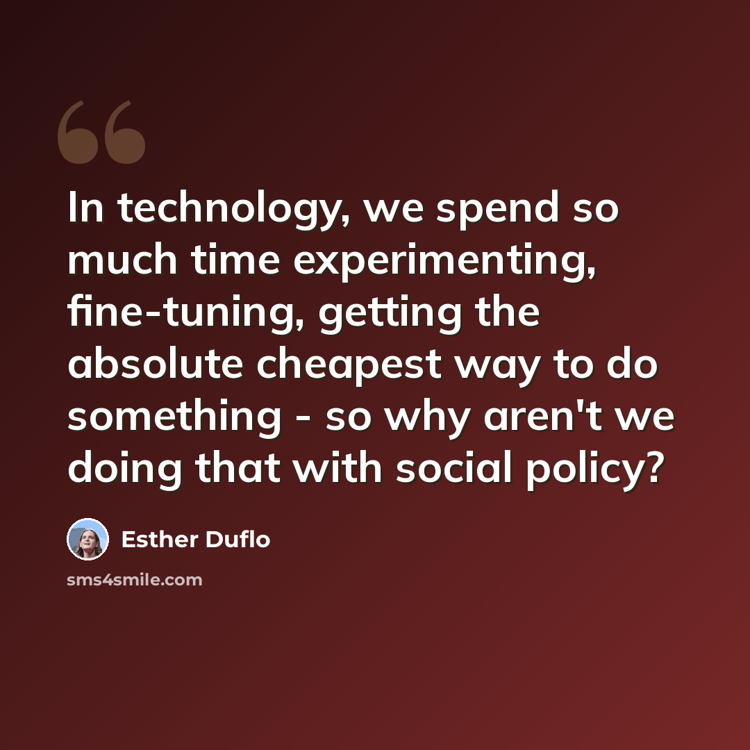 “In technology, we spend so much time experimenting, fine-tuning, getting the absolute cheapest way to do something - so why aren't we doing that with social policy?” quote by Esther Duflo