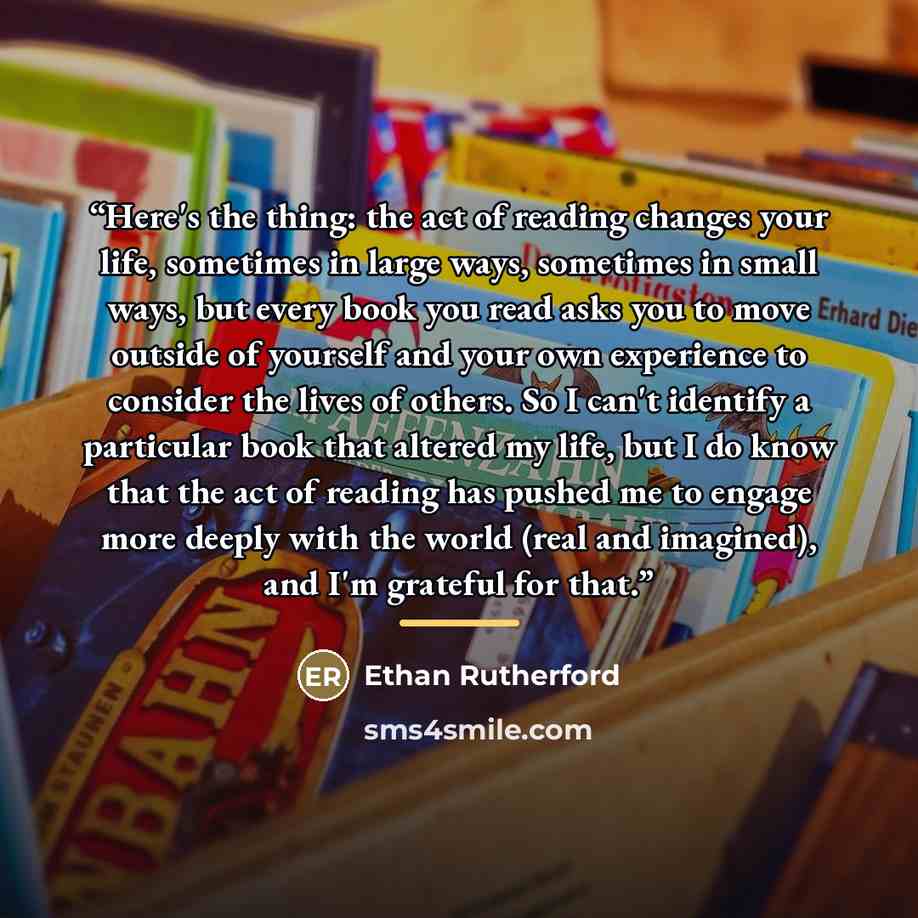 “Here's the thing: the act of reading changes your life, sometimes in large ways, sometimes in small ways, but every book you read asks you to move outside of yourself and your own experience to consider the lives of others. So I can't identify a particular book that altered my life, but I do know…” quote by Anonymous