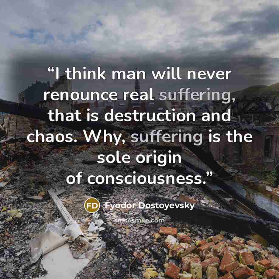 “I think man will never renounce real suffering, that is destruction and chaos. Why, suffering is the sole origin of consciousness.” quote by Fyodor Dostoyevsky