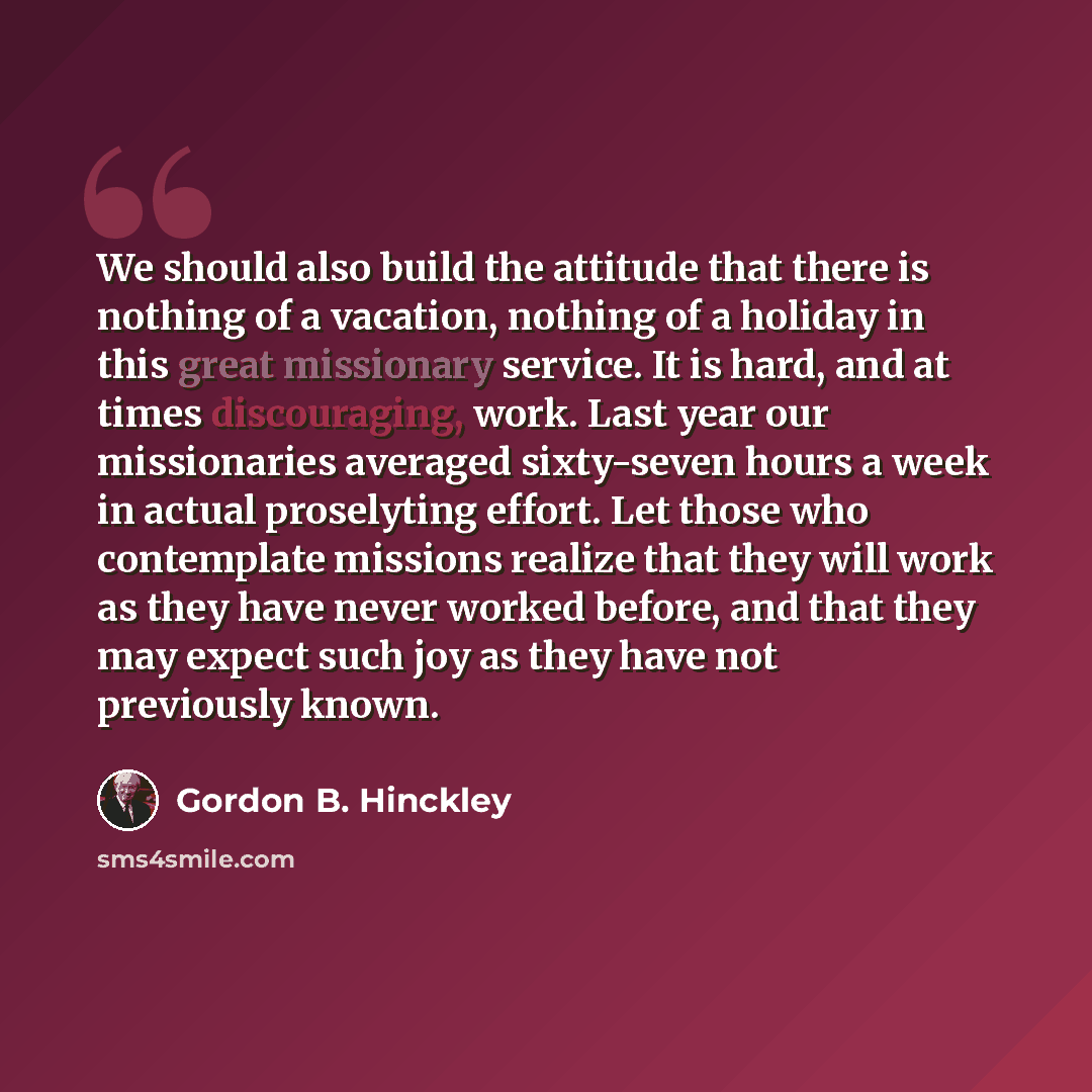 “We should also build the attitude that there is nothing of a vacation, nothing of a holiday in this great missionary service. It is hard, and at times discouraging, work. Last year our missionaries averaged sixty-seven hours a week in actual proselyting effort. Let those who contemplate missions…” quote by Gordon B. Hinckley