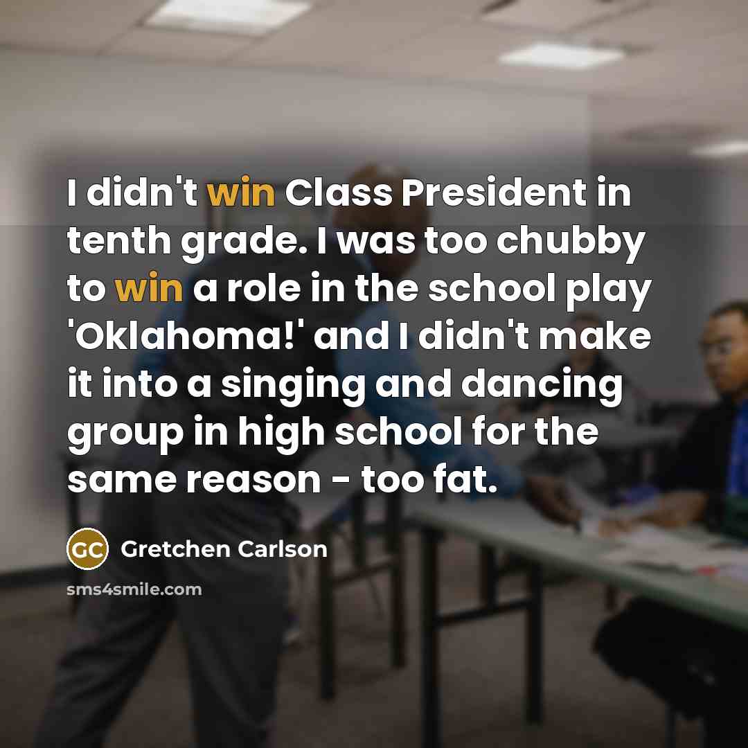 “I didn't win Class President in tenth grade. I was too chubby to win a role in the school play 'Oklahoma!' and I didn't make it into a singing and dancing group in high school for the same reason - too fat.” quote by Gretchen Carlson