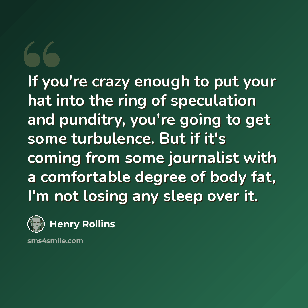 “If you're crazy enough to put your hat into the ring of speculation and punditry, you're going to get some turbulence. But if it's coming from some journalist with a comfortable degree of body fat, I'm not losing any sleep over it.” quote by Henry Rollins