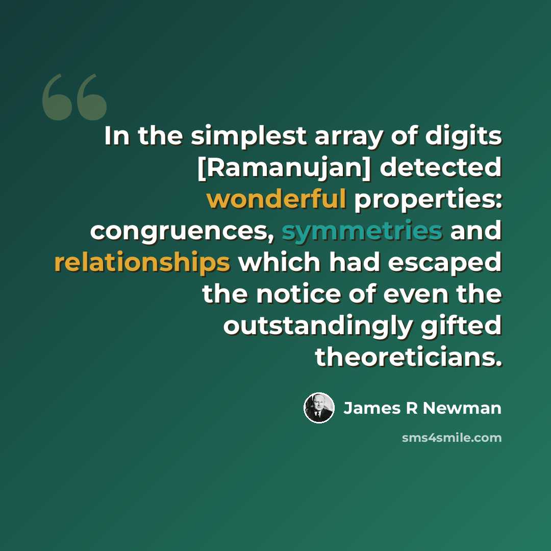 “In the simplest array of digits [Ramanujan] detected wonderful properties: congruences, symmetries and relationships which had escaped the notice of even the outstandingly gifted theoreticians.” quote by James R Newman