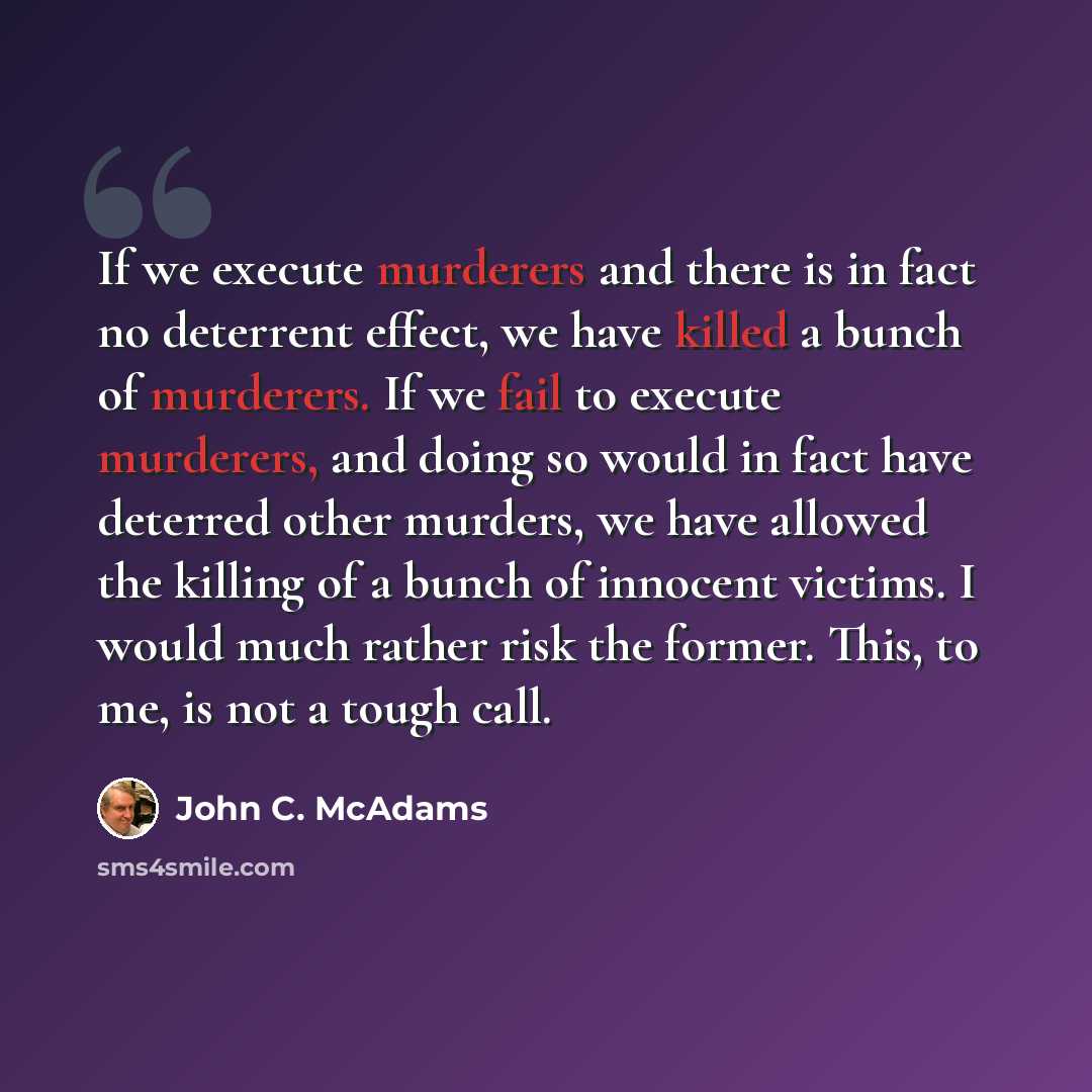 “If we execute murderers and there is in fact no deterrent effect, we have killed a bunch of murderers. If we fail to execute murderers, and doing so would in fact have deterred other murders, we have allowed the killing of a bunch of innocent victims. I would much rather risk the former. This, to…” quote by John C. McAdams