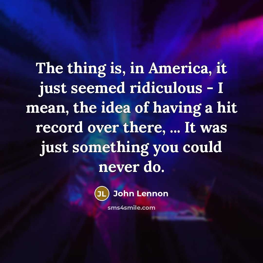 “The thing is, in America, it just seemed ridiculous - I mean, the idea of having a hit record over there, ... It was just something you could never do.” quote by John Lennon