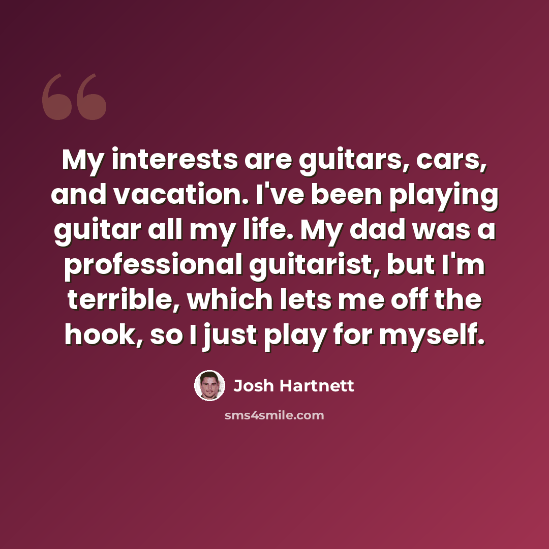 “My interests are guitars, cars, and vacation. I've been playing guitar all my life. My dad was a professional guitarist, but I'm terrible, which lets me off the hook, so I just play for myself.” quote by Josh Hartnett