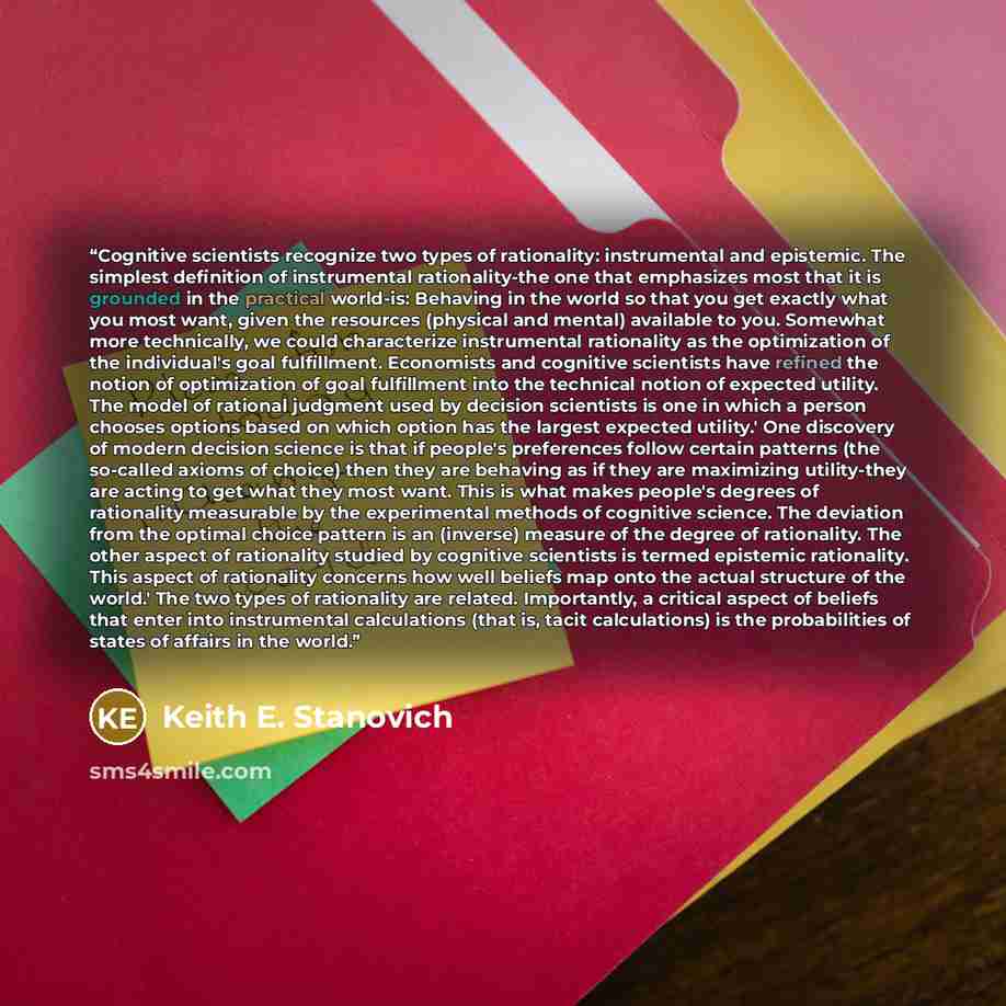 “Cognitive scientists recognize two types of rationality: instrumental and epistemic. The simplest definition of instrumental rationality-the one that emphasizes most that it is grounded in the practical world-is: Behaving in the world so that you get exactly what you most want, given the resources…” quote by Keith E. Stanovich