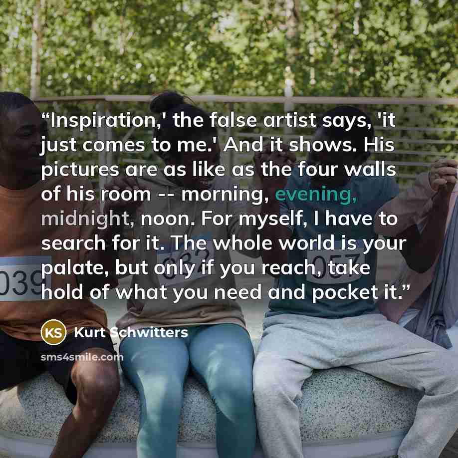 “Inspiration,' the false artist says, 'it just comes to me.' And it shows. His pictures are as like as the four walls of his room -- morning, evening, midnight, noon. For myself, I have to search for it. The whole world is your palate, but only if you reach, take hold of what you need and pocket it.” quote by Kurt Schwitters