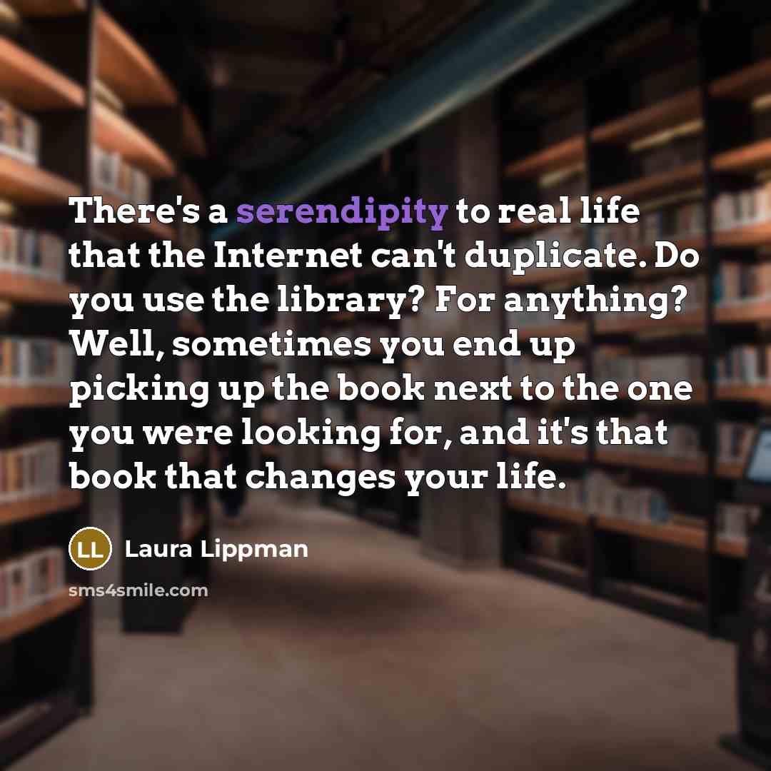 “There's a serendipity to real life that the Internet can't duplicate. Do you use the library? For anything? Well, sometimes you end up picking up the book next to the one you were looking for, and it's that book that changes your life.” quote by Laura Lippman