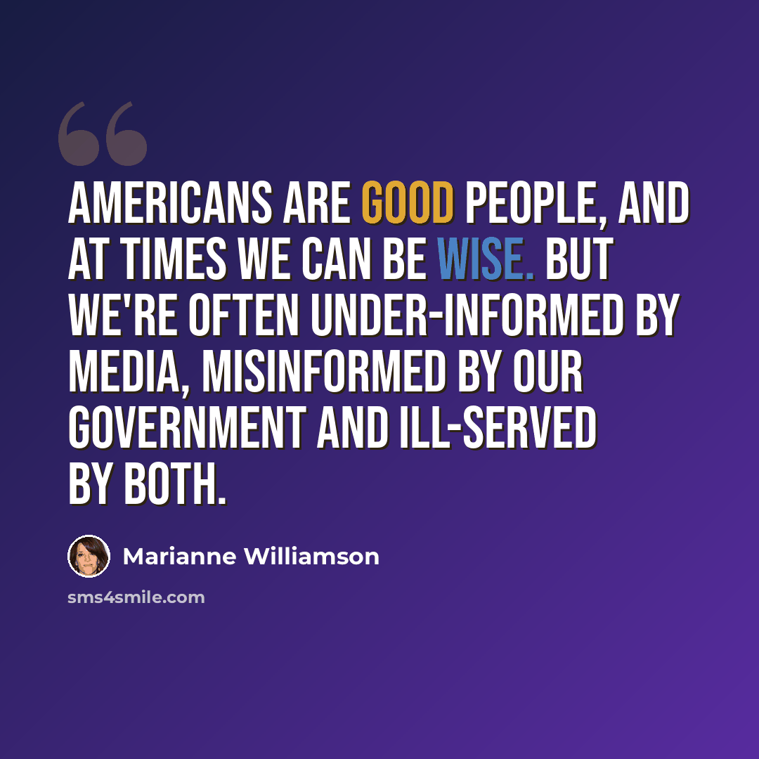 “Americans are good people, and at times we can be wise. But we're often under-informed by media, misinformed by our government and ill-served by both.” quote by Marianne Williamson