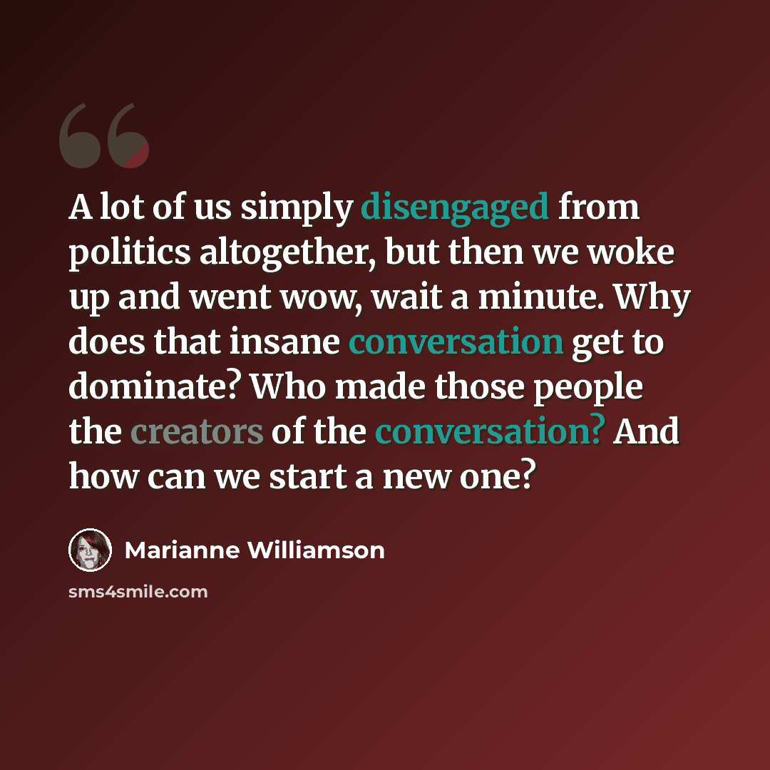 “A lot of us simply disengaged from politics altogether, but then we woke up and went wow, wait a minute. Why does that insane conversation get to dominate? Who made those people the creators of the conversation? And how can we start a new one?” quote by Marianne Williamson