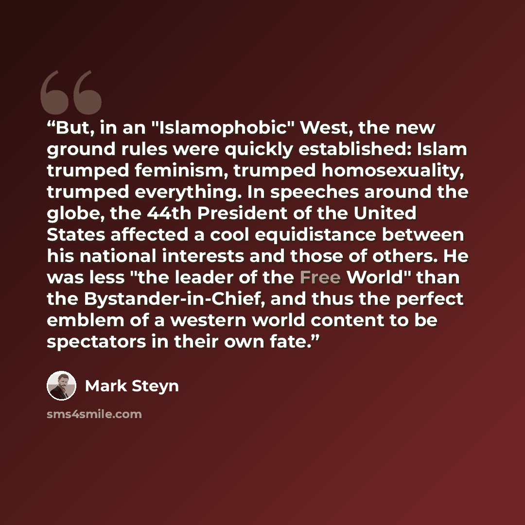 “But, in an "Islamophobic" West, the new ground rules were quickly established: Islam trumped feminism, trumped homosexuality, trumped everything. In speeches around the globe, the 44th President of the United States affected a cool equidistance between his national interests and those of others…” quote by Mark Steyn