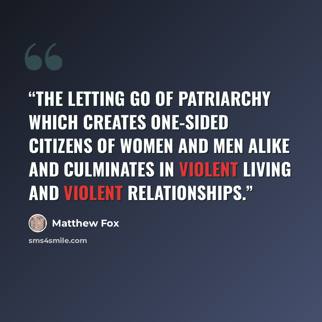 “The letting go of patriarchy which creates one-sided citizens of women and men alike and culminates in violent living and violent relationships.” quote by Matthew Fox