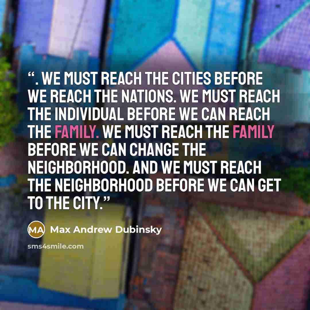 “. We must reach the cities before we reach the nations. We must reach the individual before we can reach the family. We must reach the family before we can change the neighborhood. And we must reach the neighborhood before we can get to the city.” quote by Max Andrew Dubinsky