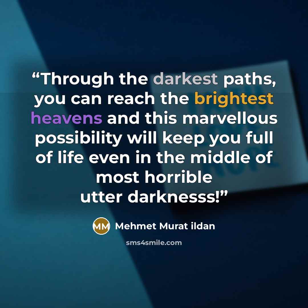 “Through the darkest paths, you can reach the brightest heavens and this marvellous possibility will keep you full of life even in the middle of most horrible utter darknesss!” quote by Mehmet Murat ildan
