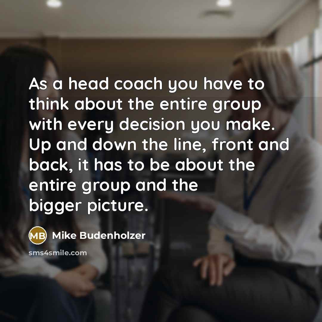 “As a head coach you have to think about the entire group with every decision you make. Up and down the line, front and back, it has to be about the entire group and the bigger picture.” quote by Mike Budenholzer