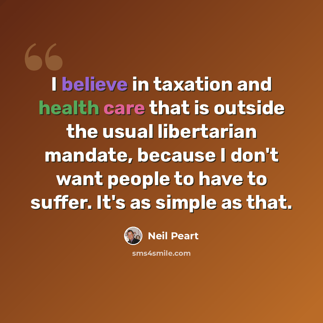 “I believe in taxation and health care that is outside the usual libertarian mandate, because I don't want people to have to suffer. It's as simple as that.” quote by Neil Peart