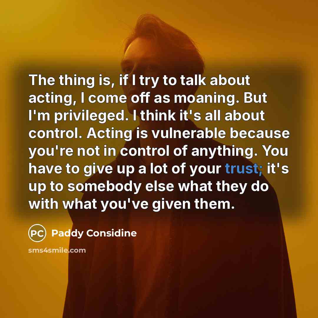 “The thing is, if I try to talk about acting, I come off as moaning. But I'm privileged. I think it's all about control. Acting is vulnerable because you're not in control of anything. You have to give up a lot of your trust; it's up to somebody else what they do with what you've given them.” quote by Paddy Considine