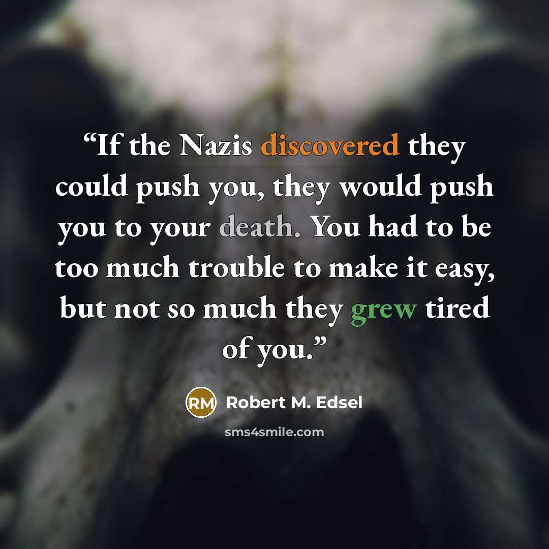 “If the Nazis discovered they could push you, they would push you to your death. You had to be too much trouble to make it easy, but not so much they grew tired of you.” quote by Robert M. Edsel