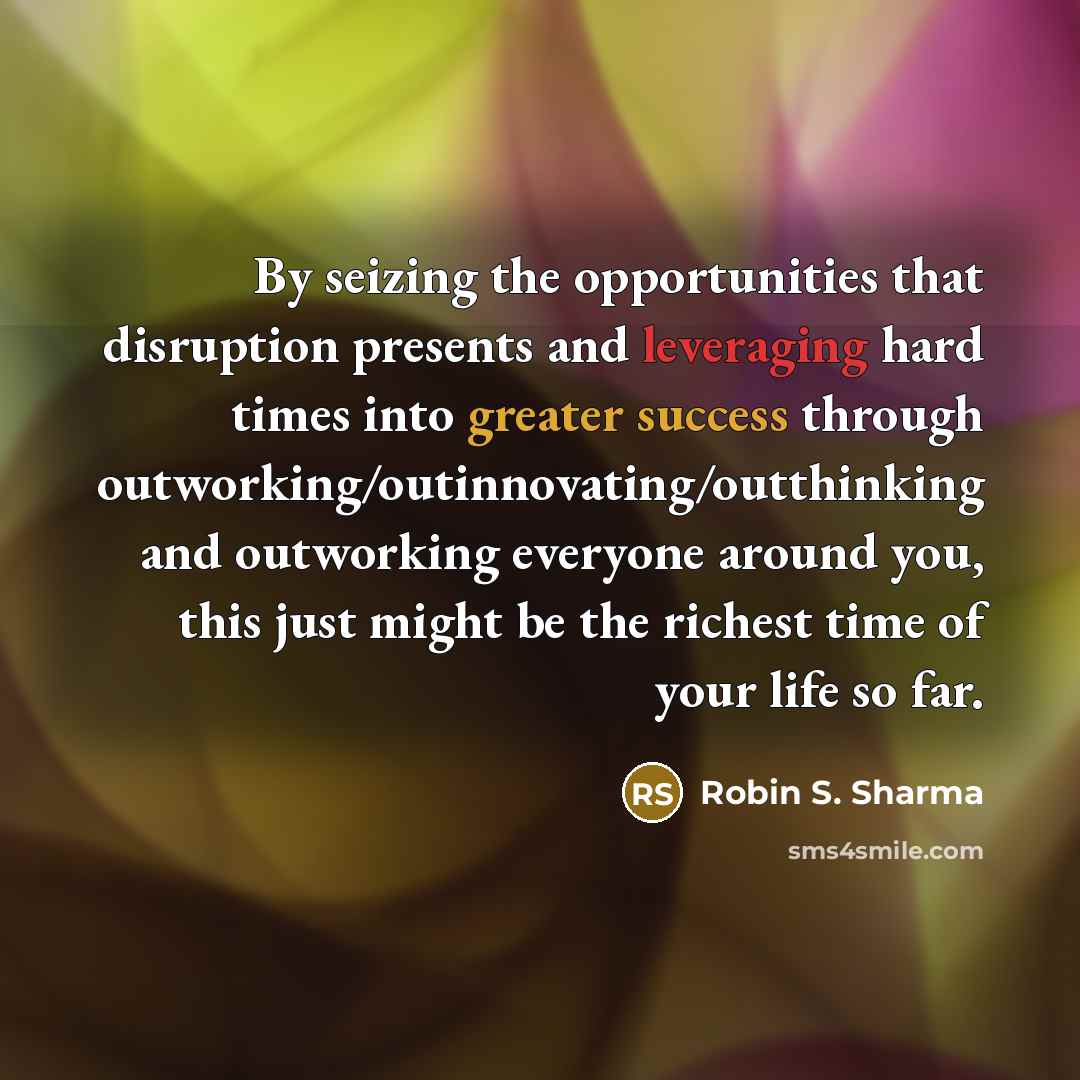 “By seizing the opportunities that disruption presents and leveraging hard times into greater success through outworking/outinnovating/outthinking and outworking everyone around you, this just might be the richest time of your life so far.” quote by Robin S. Sharma