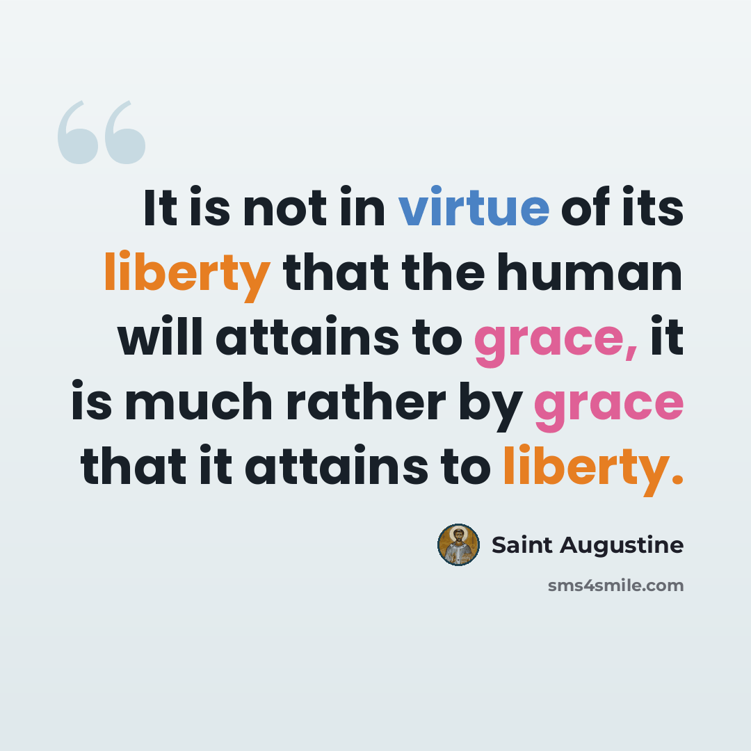 “It is not in virtue of its liberty that the human will attains to grace, it is much rather by grace that it attains to liberty.” quote by Saint Augustine