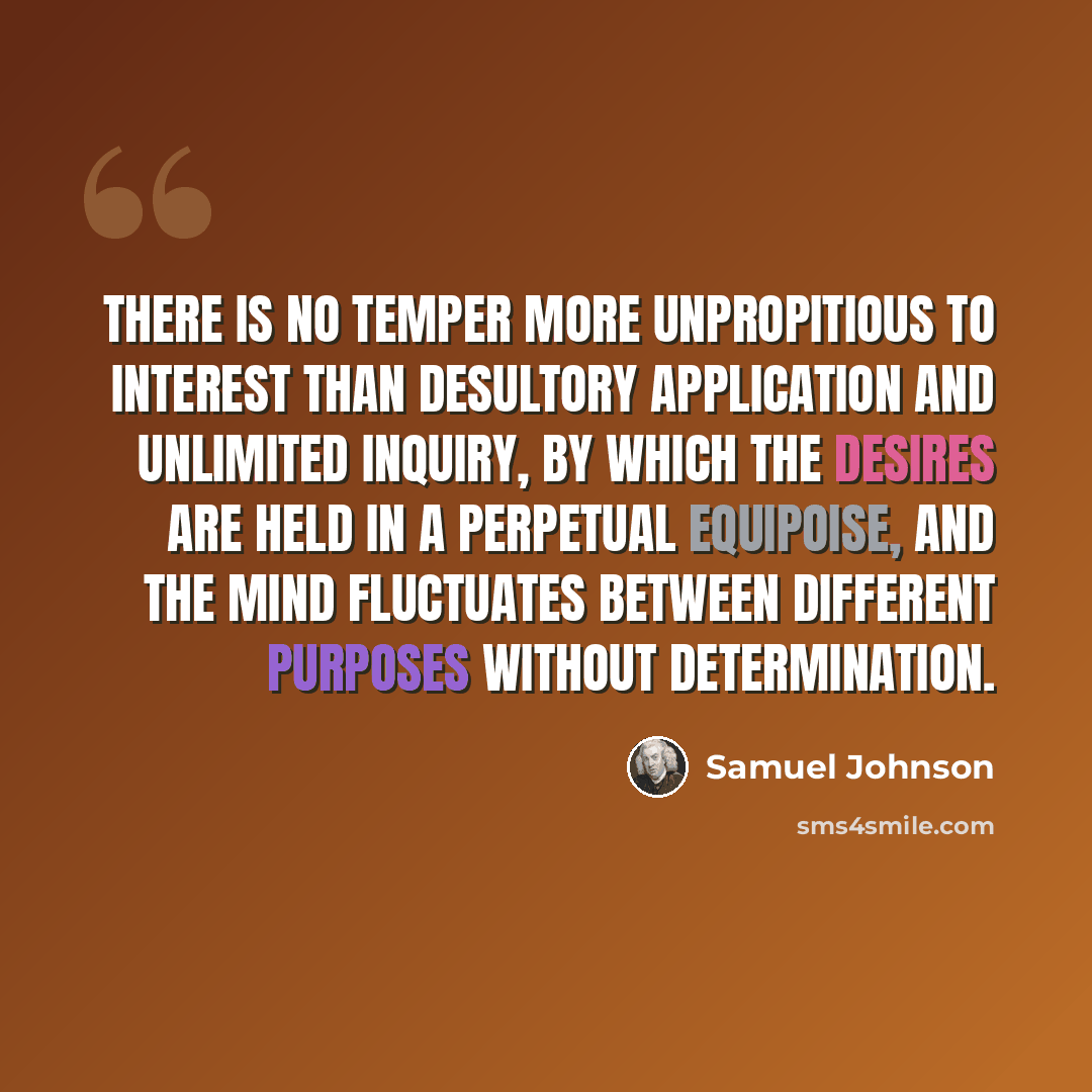 “There is no temper more unpropitious to interest than desultory application and unlimited inquiry, by which the desires are held in a perpetual equipoise, and the mind fluctuates between different purposes without determination.” quote by Samuel Johnson