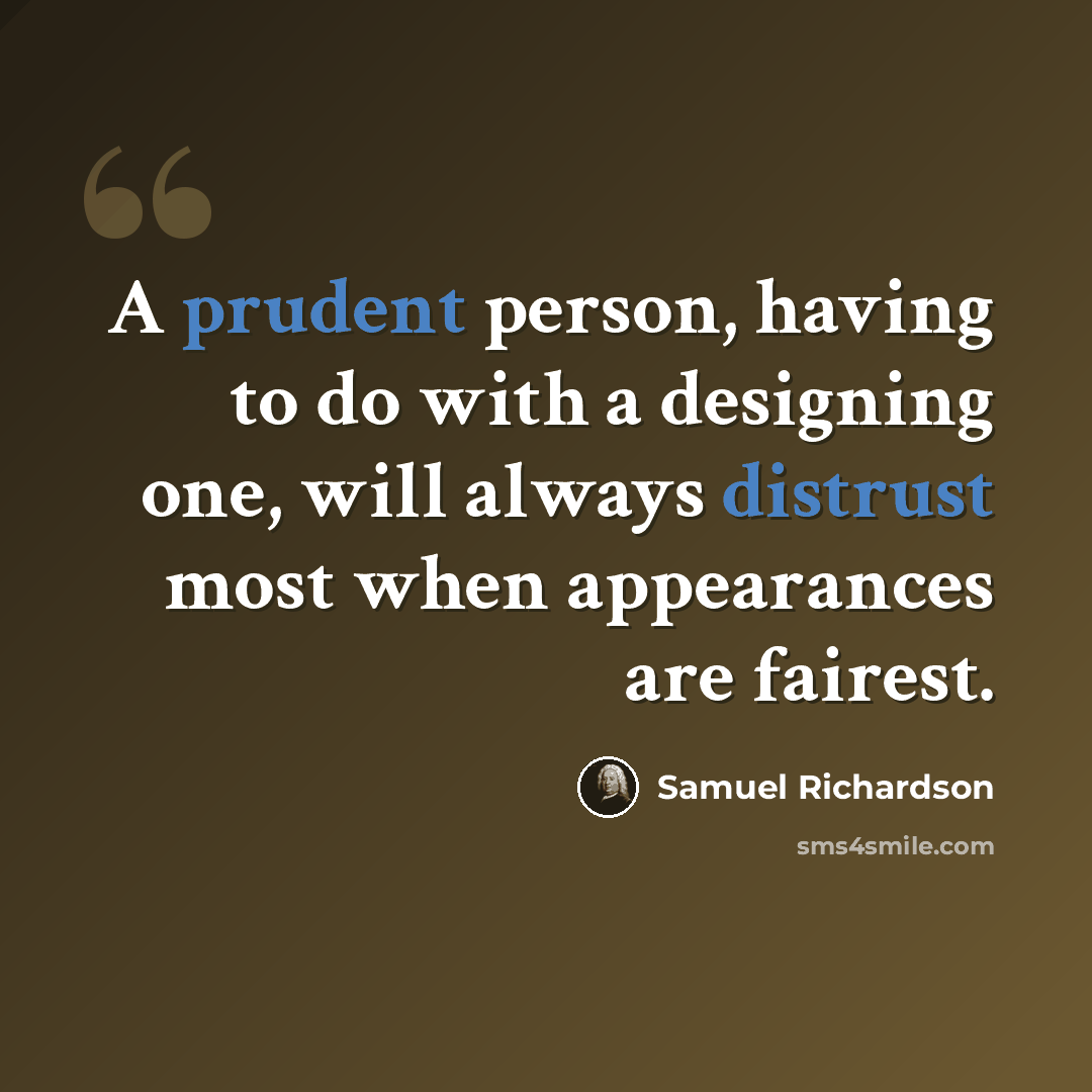 “A prudent person, having to do with a designing one, will always distrust most when appearances are fairest.” quote by Samuel Richardson