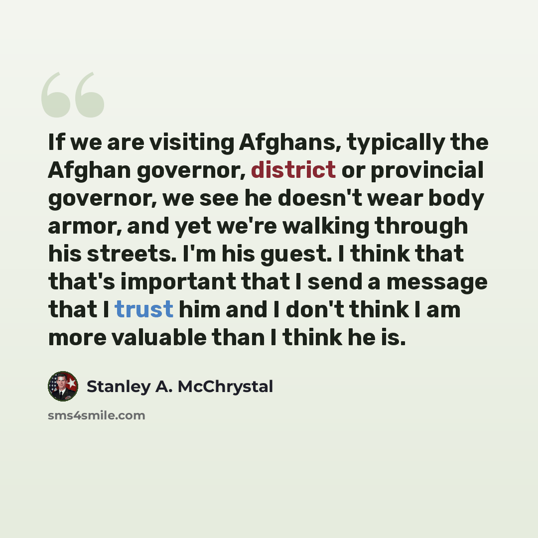 “If we are visiting Afghans, typically the Afghan governor, district or provincial governor, we see he doesn't wear body armor, and yet we're walking through his streets. I'm his guest. I think that that's important that I send a message that I trust him and I don't think I am more valuable than I…” quote by Stanley A. McChrystal