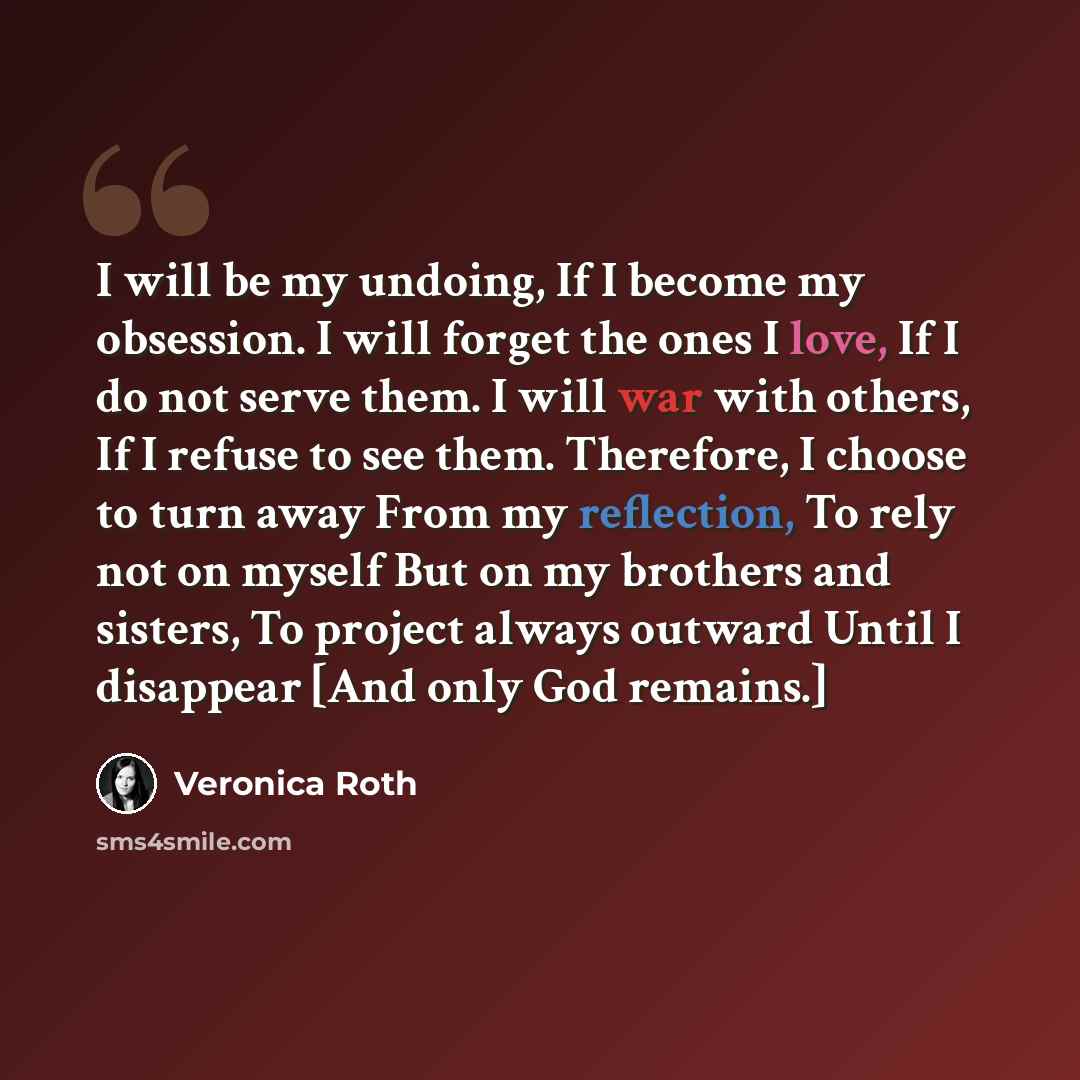 “I will be my undoing, If I become my obsession. I will forget the ones I love, If I do not serve them. I will war with others, If I refuse to see them. Therefore, I choose to turn away From my reflection, To rely not on myself But on my brothers and sisters, To project always outward Until I…” quote by Veronica Roth